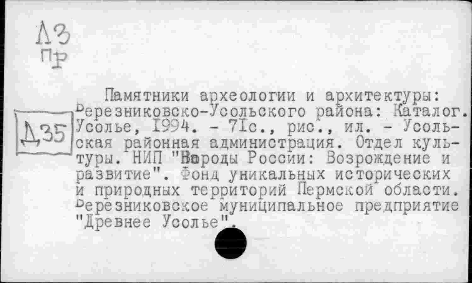 ﻿кг
Пу
Памятники археологии и архитектуры: ------»^ерезниковско-Усольского района: Каталог h о.г- Усолье, 1994. - 71с., рис., ил. - Усоль-окая районная администрация. Отдел куль-туры.*НИП "Народы России: Возрождение и развитие". 5онд уникальных исторических и природных территорий Пермской области. Оерезниковское"муниципальное предприятие "Древнее Усолье'!^